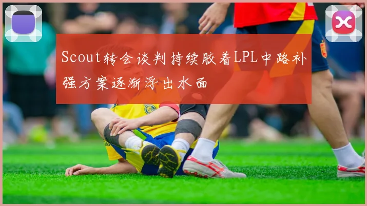 Scout转会谈判持续胶着LPL中路补强方案逐渐浮出水面
