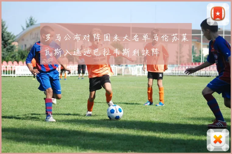 罗马公布对阵国米大名单马伦苏莱瓦斯入选迪巴拉韦斯利缺阵