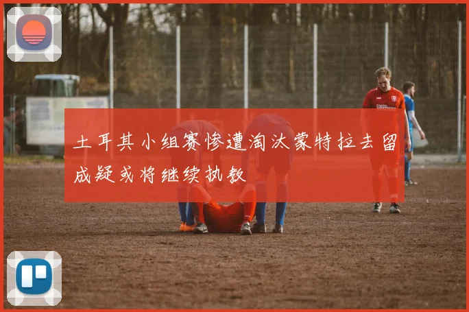 土耳其小组赛惨遭淘汰蒙特拉去留成疑或将继续执教