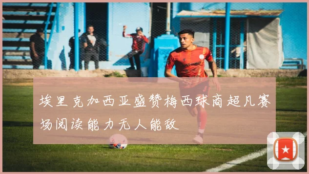 埃里克加西亚盛赞梅西球商超凡赛场阅读能力无人能敌