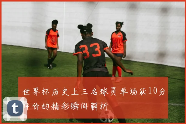 世界杯历史上三名球员单场获10分评价的精彩瞬间解析