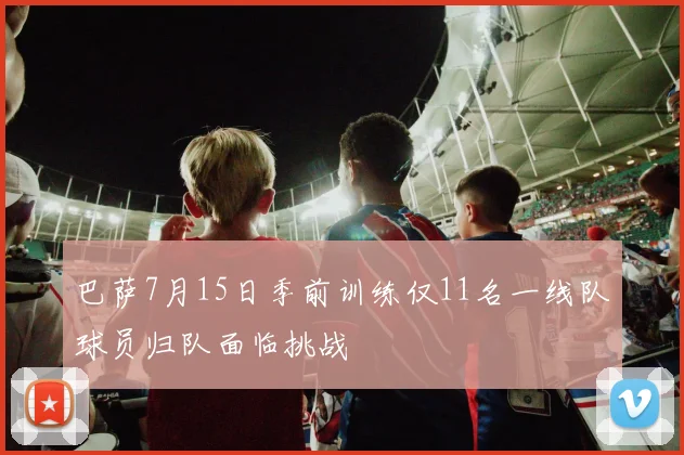 巴萨7月15日季前训练仅11名一线队球员归队面临挑战