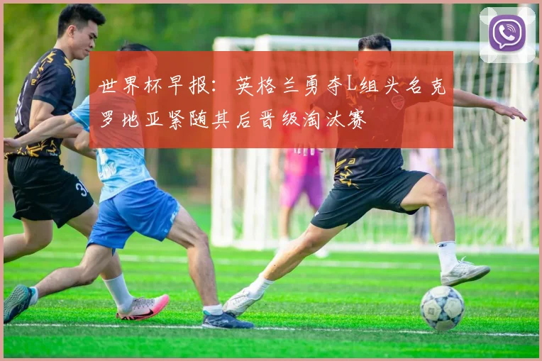 世界杯早报：英格兰勇夺L组头名克罗地亚紧随其后晋级淘汰赛