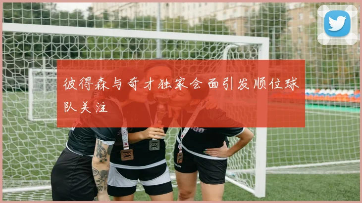 彼得森与奇才独家会面引发顺位球队关注