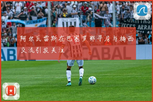阿尔瓦雷斯在巴塞罗那寻房与梅西交流引发关注