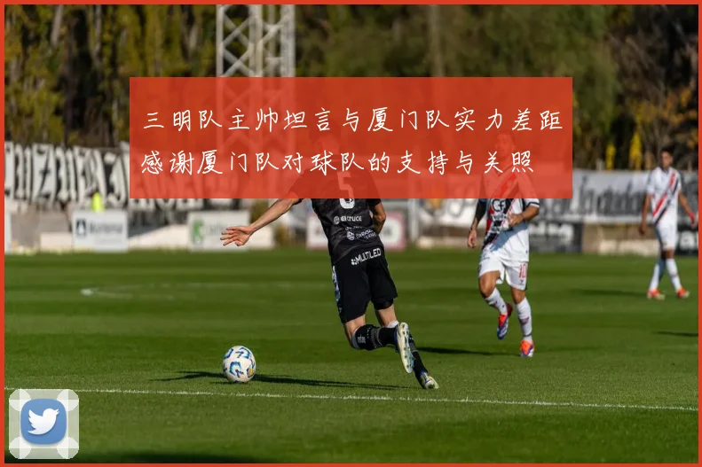 三明队主帅坦言与厦门队实力差距感谢厦门队对球队的支持与关照