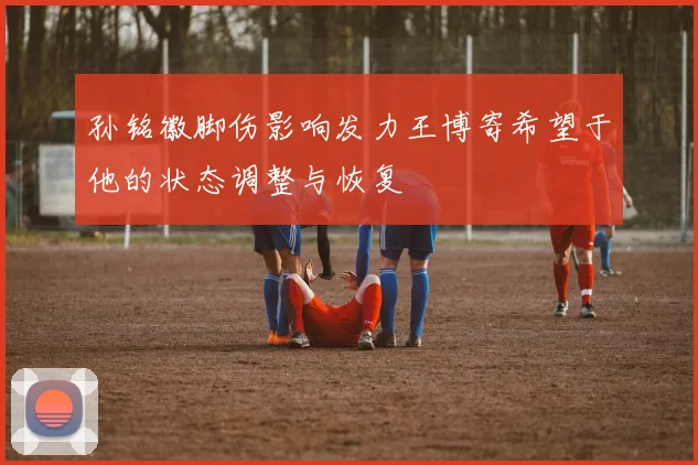 孙铭徽脚伤影响发力王博寄希望于他的状态调整与恢复