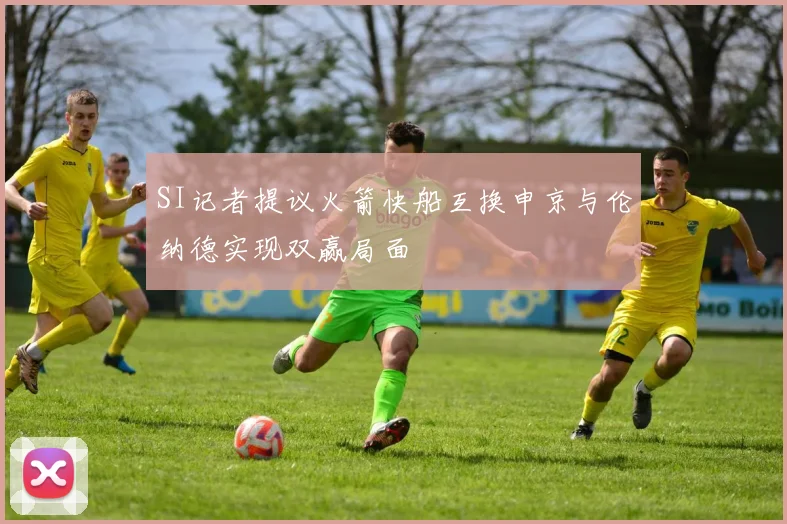 SI记者提议火箭快船互换申京与伦纳德实现双赢局面
