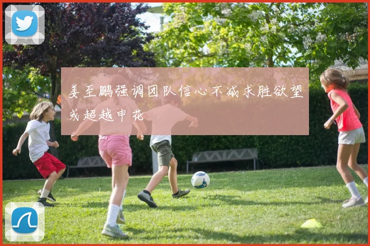 姜至鹏强调团队信心不减求胜欲望或超越申花
