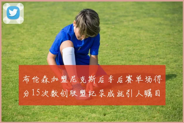 布伦森加盟尼克斯后季后赛单场得分15次数创联盟纪录成就引人瞩目