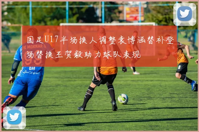 国足U17半场换人调整袁博涵替补登场替换王贺毅助力球队表现