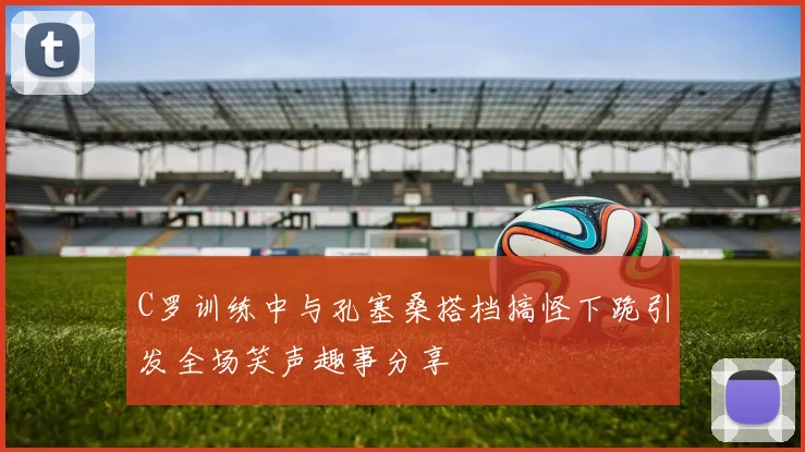 C罗训练中与孔塞桑搭档搞怪下跪引发全场笑声趣事分享