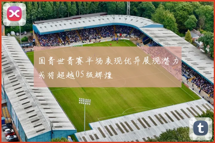 国青世青赛半场表现优异展现潜力或将超越05级辉煌