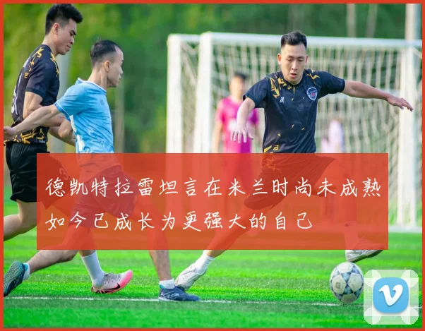 德凯特拉雷坦言在米兰时尚未成熟如今已成长为更强大的自己