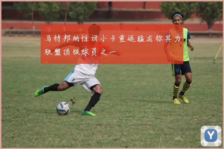 马特邦纳惊讶小卡重返猛龙称其为联盟顶级球员之一