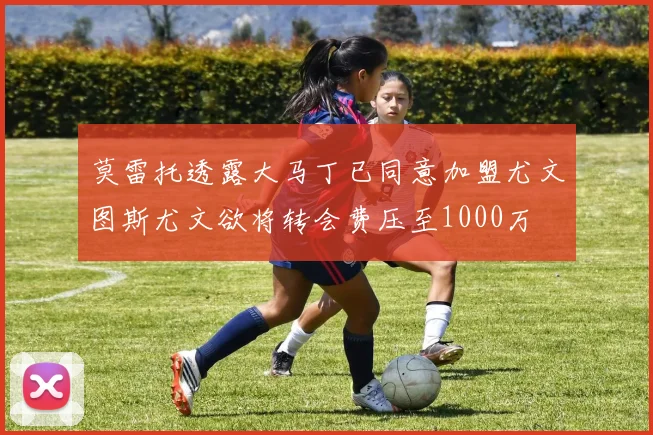 莫雷托透露大马丁已同意加盟尤文图斯尤文欲将转会费压至1000万