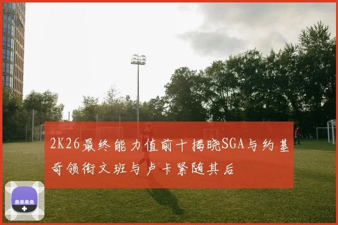 2K26最终能力值前十揭晓SGA与约基奇领衔文班与卢卡紧随其后