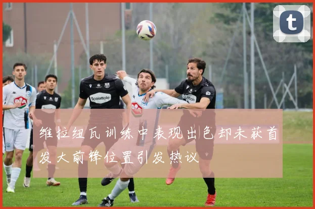 维拉纽瓦训练中表现出色却未获首发大前锋位置引发热议