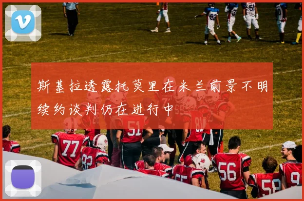 斯基拉透露托莫里在米兰前景不明续约谈判仍在进行中