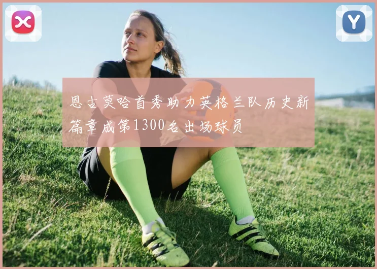 恩古莫哈首秀助力英格兰队历史新篇章成第1300名出场球员