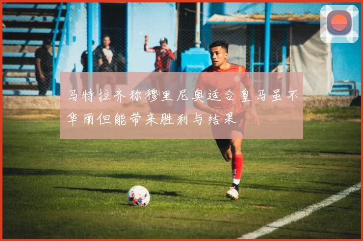 马特拉齐称穆里尼奥适合皇马虽不华丽但能带来胜利与结果