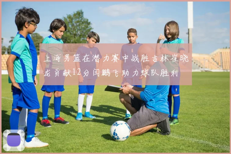 上海男篮在潜力赛中战胜吉林崔晓龙贡献12分闫鹏飞助力球队胜利