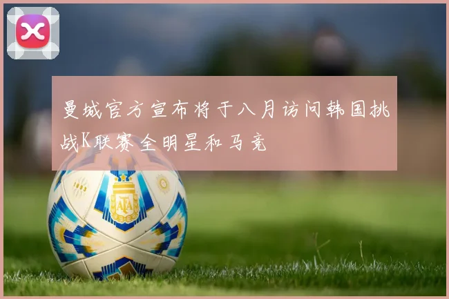 曼城官方宣布将于八月访问韩国挑战K联赛全明星和马竞