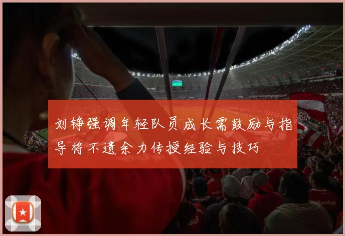 刘铮强调年轻队员成长需鼓励与指导将不遗余力传授经验与技巧