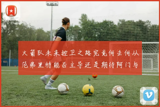 火箭队未来控卫之路究竟何去何从范弗里特能否主导还是期待阿门与谢泼德崛起