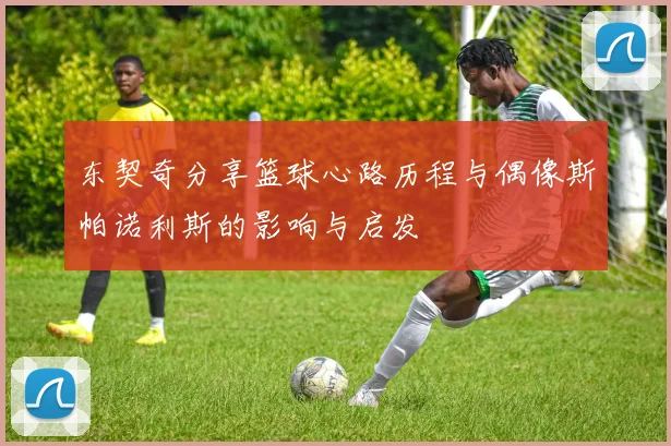 东契奇分享篮球心路历程与偶像斯帕诺利斯的影响与启发