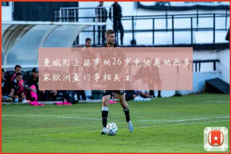 曼城盯上赫罗纳26岁中场奥纳西多家欧洲豪门争相关注