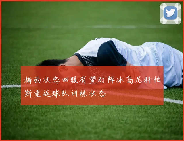 梅西状态回暖有望对阵冰岛尼科帕斯重返球队训练状态