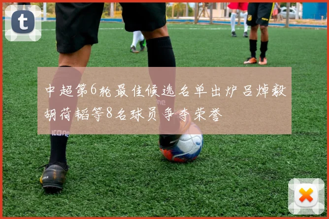 中超第6轮最佳候选名单出炉吕焯毅胡荷韬等8名球员争夺荣誉