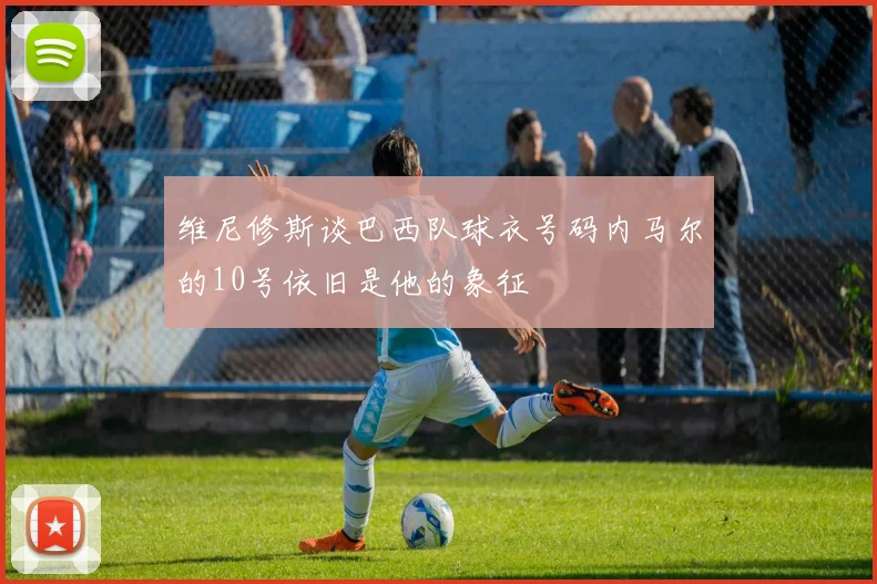 维尼修斯谈巴西队球衣号码内马尔的10号依旧是他的象征