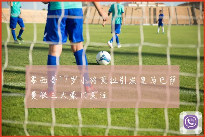 墨西哥17岁小将莫拉引发皇马巴萨曼联三大豪门关注